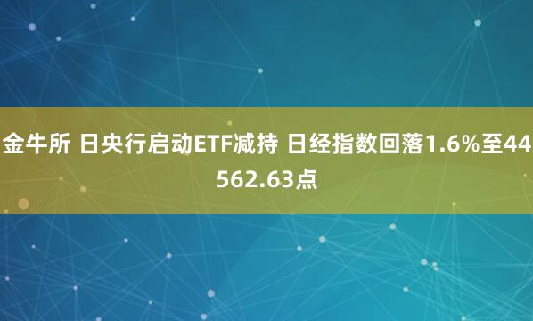 金牛所 日央行启动ETF减持 日经指数回落1.6%至44562.63点