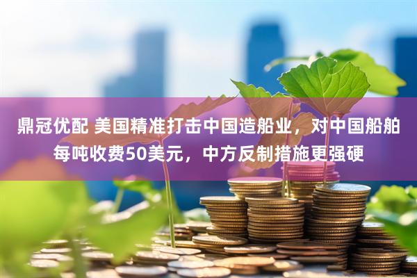 鼎冠优配 美国精准打击中国造船业，对中国船舶每吨收费50美元，中方反制措施更强硬