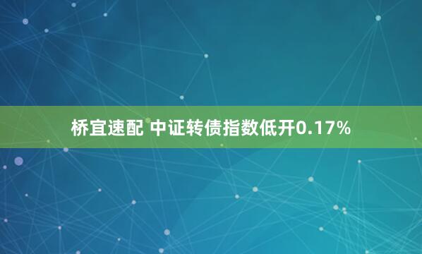 桥宜速配 中证转债指数低开0.17%