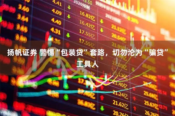 扬帆证券 警惕“包装贷”套路，切勿沦为“骗贷”工具人