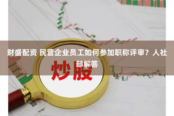 财盛配资 民营企业员工如何参加职称评审？人社部解答
