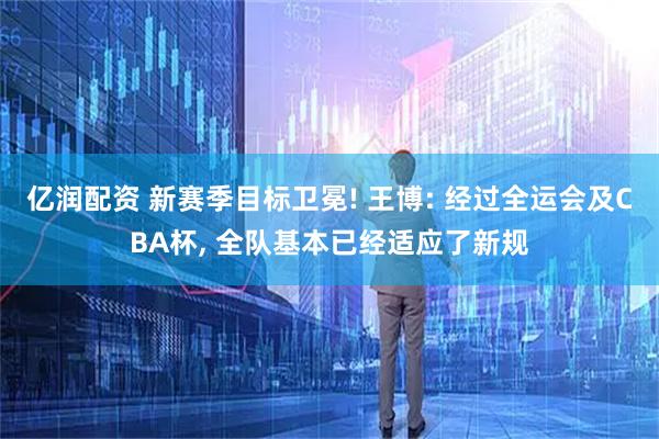 亿润配资 新赛季目标卫冕! 王博: 经过全运会及CBA杯, 全队基本已经适应了新规