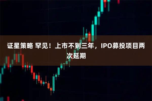 证星策略 罕见！上市不到三年，IPO募投项目两次延期