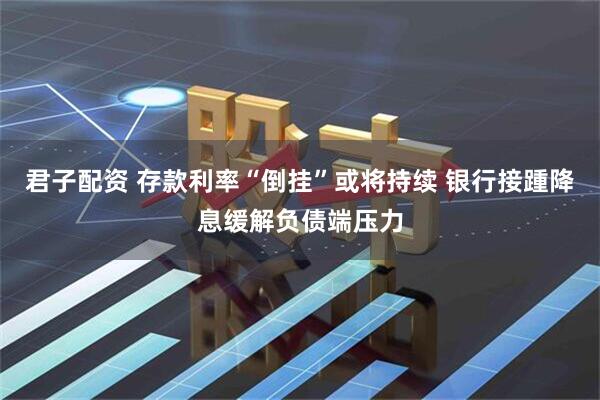 君子配资 存款利率“倒挂”或将持续 银行接踵降息缓解负债端压力