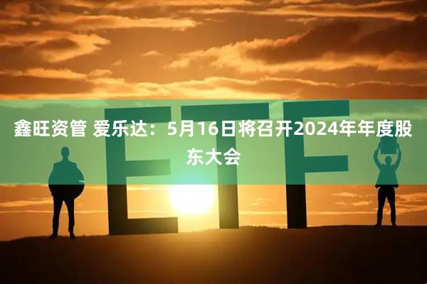 鑫旺资管 爱乐达：5月16日将召开2024年年度股东大会