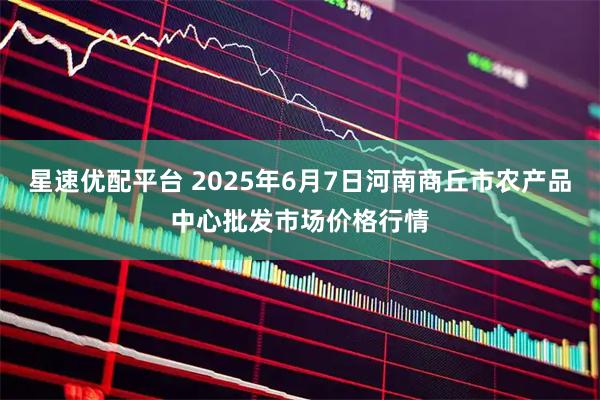 星速优配平台 2025年6月7日河南商丘市农产品中心批发市场价格行情