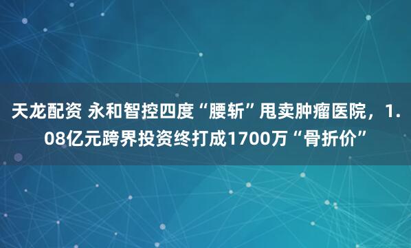 天龙配资 永和智控四度“腰斩”甩卖肿瘤医院，1.08亿元跨界投资终打成1700万“骨折价”