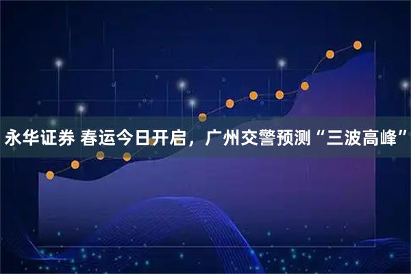 永华证券 春运今日开启，广州交警预测“三波高峰”