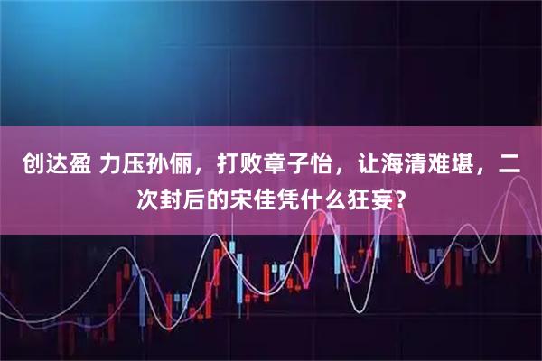 创达盈 力压孙俪，打败章子怡，让海清难堪，二次封后的宋佳凭什么狂妄？