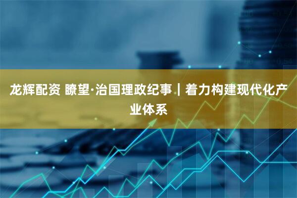 龙辉配资 瞭望·治国理政纪事｜着力构建现代化产业体系