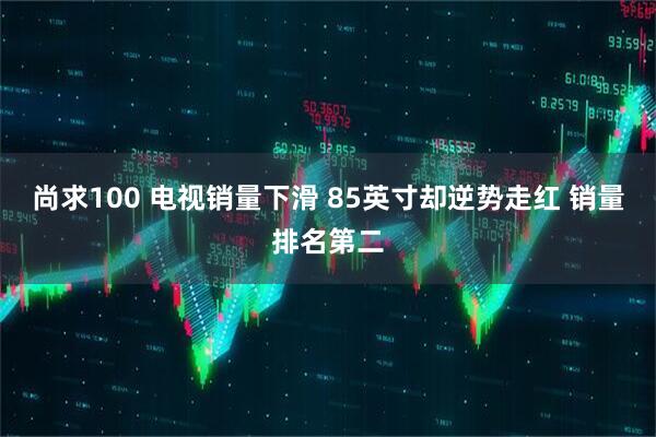 尚求100 电视销量下滑 85英寸却逆势走红 销量排名第二