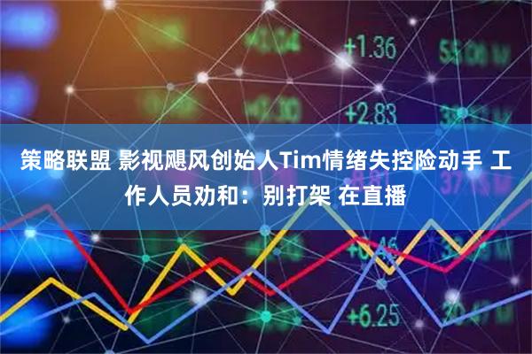 策略联盟 影视飓风创始人Tim情绪失控险动手 工作人员劝和：别打架 在直播